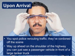 • You spot police rerouting traffic; they’ve cordoned
off the scene
• Way up ahead on the shoulder of the highway
you can just see a passenger vehicle in front of a
large tanker truck
Upon Arrival
 