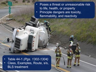 • Poses a threat or unreasonable risk
to life, health, or property
• Principle dangers are toxicity,
flammability, and reactivity
• Table 44-1 (Pgs. 1302-1304)
• Class, Examples, Route, s/s,
BLS treatment
 
