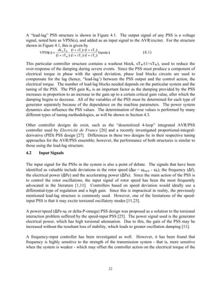 A “lead-lag” PSS structure is shown in Figure 4.1. The output signal of any PSS is a voltage
signal, noted here as VPSS(s), and added as an input signal to the AVR/exciter. For the structure
shown in Figure 4.1, this is given by
                     sK S TW (1 + sT1 ) (1 + sT3 )
        VPSS(s) =                                    Input(s )         (4.1)
                    (1 + sTW ) (1 + sT2 ) (1 + sT4 )

This particular controller structure contains a washout block, sTW/(1+sTW), used to reduce the
over-response of the damping during severe events. Since the PSS must produce a component of
electrical torque in phase with the speed deviation, phase lead blocks circuits are used to
compensate for the lag (hence, “lead-lag’) between the PSS output and the control action, the
electrical torque. The number of lead-lag blocks needed depends on the particular system and the
tuning of the PSS. The PSS gain KS is an important factor as the damping provided by the PSS
increases in proportion to an increase in the gain up to a certain critical gain value, after which the
damping begins to decrease. All of the variables of the PSS must be determined for each type of
generator separately because of the dependence on the machine parameters. The power system
dynamics also influence the PSS values. The determination of these values is performed by many
different types of tuning methodologies, as will be shown in Section 4.3.

Other controller designs do exist, such as the “desensitized 4-loop” integrated AVR/PSS
controller used by Electricité de France [26] and a recently investigated proportional-integral-
derivative (PID) PSS design [27]. Differences in these two designs lie in their respective tuning
approaches for the AVR/PSS ensemble; however, the performance of both structures is similar to
those using the lead-lag structure.
4.2    Input Signals

The input signal for the PSSs in the system is also a point of debate. The signals that have been
identified as valuable include deviations in the rotor speed (∆ω = ωmach - ωo), the frequency (∆f),
the electrical power (∆Pe) and the accelerating power (∆Pa). Since the main action of the PSS is
to control the rotor oscillations, the input signal of rotor speed has been the most frequently
advocated in the literature [1,11]. Controllers based on speed deviation would ideally use a
differential-type of regulation and a high gain. Since this is impractical in reality, the previously
mentioned lead-lag structure is commonly used. However, one of the limitations of the speed-
input PSS is that it may excite torsional oscillatory modes [11,23].

A power/speed (∆Pe-ω, or delta-P-omega) PSS design was proposed as a solution to the torsional
interaction problem suffered by the speed-input PSS [25]. The power signal used is the generator
electrical power, which has high torsional attenuation. Due to this, the gain of the PSS may be
increased without the resultant loss of stability, which leads to greater oscillation damping [11].

A frequency-input controller has been investigated as well. However, it has been found that
frequency is highly sensitive to the strength of the transmission system - that is, more sensitive
when the system is weaker - which may offset the controller action on the electrical torque of the




                                                             22
 