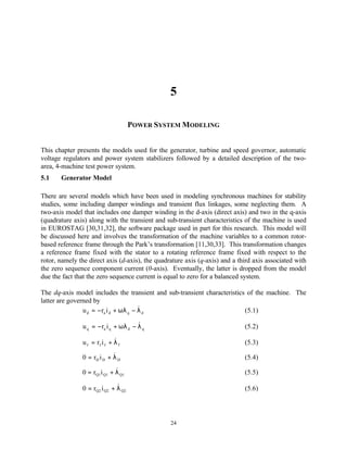 5

                                     POWER SYSTEM MODELING


This chapter presents the models used for the generator, turbine and speed governor, automatic
voltage regulators and power system stabilizers followed by a detailed description of the two-
area, 4-machine test power system.
5.1    Generator Model

There are several models which have been used in modeling synchronous machines for stability
studies, some including damper windings and transient flux linkages, some neglecting them. A
two-axis model that includes one damper winding in the d-axis (direct axis) and two in the q-axis
(quadrature axis) along with the transient and sub-transient characteristics of the machine is used
in EUROSTAG [30,31,32], the software package used in part for this research. This model will
be discussed here and involves the transformation of the machine variables to a common rotor-
based reference frame through the Park’s transformation [11,30,33]. This transformation changes
a reference frame fixed with the stator to a rotating reference frame fixed with respect to the
rotor, namely the direct axis (d-axis), the quadrature axis (q-axis) and a third axis associated with
the zero sequence component current (0-axis). Eventually, the latter is dropped from the model
due the fact that the zero sequence current is equal to zero for a balanced system.

The dq-axis model includes the transient and sub-transient characteristics of the machine. The
latter are governed by
                                        &
                u d = − ra i d + ωλ q − λ d                               (5.1)

                                       &
               u q = − ra i q + ωλ d − λ q                                   (5.2)

                              &
               u f = rf i f + λ f                                            (5.3)
                            &
               0 = rD i D + λ D                                              (5.4)
                             &
               0 = rQ1i Q1 + λ Q1                                            (5.5)

                              &
               0 = rQ2 i Q2 + λ Q2                                           (5.6)




                                                 24
 