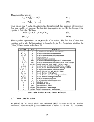 The common flux terms are
             λ AD = M d (i d + i f + i D )                                        (5.7)

                              (
                λ AQ = M q i q + i Q1 + i Q2   )                                  (5.8)

Once the non-state d- and q-axis variables have been eliminated, these equations will encompass
four state variables per machine. The final two state equations are provided by the rotor swing
equation in first order, ODE form:
                2Hω = TM − TE = TM − λ q i d − λ d i q
                    &                                                     (5.9)
                &
                Θ = ω oω                                                          (5.10)

These equations represent the x = f ( x, u) model of the system. The final form of these state
                                  &
equations is given after the linearization is performed in Section 5.5. The variable definitions for
(5.1) - (5.10) are summarized in Table 5.1.

             Variable          Units                          Definitions
                xd, xq           pu     d- and q-axes synchronous reactances
               x’d, x’q          pu     d- and q-axes transient reactances
              x’’d, x’’q         pu     d- and q-axes sub-transient reactances
                  Ra             pu     stator resistance
                  Xl             pu     stator leakage inductance
              T’do, T’qo        sec     d- and q-axes transient open circuit time constant
             T’’do, T’’qo       sec     d- and q-axes sub-transient open circuit time constant
                   H           pu sec   stored energy at rated speed, inertia constant
              ud, uq, uf         pu     d-axis, q-axis terminal and field winding voltages
               id, iq, if        pu     d-axis, q-axis armature and field winding currents
             iD, iQ1, iQ2        pu     d- and q-axes damper winding currents
                 lD,lf           pu     d-axis damper and field winding fluxes
               lQ1, lQ2          pu     q-axis damper winding fluxes
                 rD,rf           pu     d-axis damper and field winding resistances
               rQ1,rQ2           pu     q-axis damper winding resistances
               lAD, lAQ          pu     d- and q-axes mutual fluxes
               Md, Mq            pu     d- and q-axes mutual inductances
                  TE            Nm      electrical torque
                  TM            Nm      mechanical torque
                  Θ             rad     generator rotor angle
                   ω          rad/sec   generator rotor angle speed
                  ωo          rad/sec   rated generator rotor angle speed

                            Table 5.1: Generator Model Variable Definitions


5.2     Speed Governor Model

To provide the mechanical torque and mechanical power variables during the dynamic
simulations, the turbine/speed governor model shown in Figure 5.1 was used [34]. The model



                                                     25
 