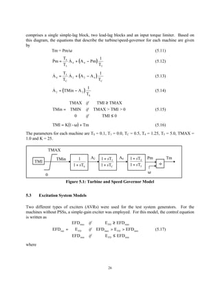 comprises a single simple-lag block, two lead-lag blocks and an input torque limiter. Based on
this diagram, the equations that describe the turbine/speed-governor for each machine are given
by
               Tm = Pm/ω                                                  (5.11)
                     T &                   1
                 Pm = 4 A 4 + ( A 4 − Pm )
                 &                                                           (5.12)
                     T5                    T5
                      T &                    1
                 A 4 = 3 A 2 + (A 2 − A 4 )
                 &                                                           (5.13)
                      TC                    TC
                                     1
                 A 2 = (TMin − A 2 )
                 &                                                           (5.14)
                                     TS

                        TMAX if            TMI ≥ TMAX
                        
                 TMin =  TMIN if          TMAX > TMI > 0                    (5.15)
                         0                   TMI ≤ 0
                              if

                 TMI = K(1- ω ) + Tm                                         (5.16)
The parameters for each machine are TS = 0.1, T3 = 0.0, TC = 0.5, T4 = 1.25, T5 = 5.0, TMAX =
1.0 and K = 25.

                TMAX

                   TMin         1         A2   1 + sT3   A4   1 + sT4   Pm            Tm
      TMI
                             1 + sTS           1 + sTC        1 + sT5          ÷
                                                                        ω
            0
                        Figure 5.1: Turbine and Speed Governor Model


5.3     Excitation System Models

Two different types of exciters (AVRs) were used for the test system generators. For the
machines without PSSs, a simple-gain exciter was employed. For this model, the control equation
is written as
                        EFD max if          E FD ≥ EFD max
                        
              EFD out =  E FD     if EFD max > E FD > EFD min         (5.17)
                         EFD                E FD ≤ EFD min
                             min  if

where




                                                   26
 