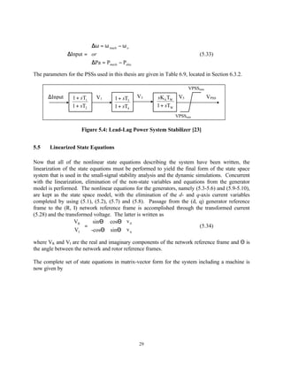 ∆ω = ω mach − ω o
                        
               ∆Input = or                                                  (5.33)
                        ∆Pa = P
                               mech − Pelec


The parameters for the PSSs used in this thesis are given in Table 6.9, located in Section 6.3.2.

                                                                        VPSSmax
      ∆Input      1 + sT1    V1      1 + sT3    V3       sK S TW V5               VPSS
                  1 + sT2            1 + sT4             1 + sTW
                                                                  VPSSmin


                      Figure 5.4: Lead-Lag Power System Stabilizer [23]


5.5    Linearized State Equations

Now that all of the nonlinear state equations describing the system have been written, the
linearization of the state equations must be performed to yield the final form of the state space
system that is used in the small-signal stability analysis and the dynamic simulations. Concurrent
with the linearization, elimination of the non-state variables and equations from the generator
model is performed. The nonlinear equations for the generators, namely (5.3-5.6) and (5.9-5.10),
are kept as the state space model, with the elimination of the d- and q-axis current variables
completed by using (5.1), (5.2), (5.7) and (5.8). Passage from the (d, q) generator reference
frame to the (R, I) network reference frame is accomplished through the transformed current
(5.28) and the transformed voltage. The latter is written as
                  VR   sinΘ cosΘ  v d 
                   V  = -cosΘ sinΘ  v                                  (5.34)
                   I                   q 
where VR and VI are the real and imaginary components of the network reference frame and Θ is
the angle between the network and rotor reference frames.

The complete set of state equations in matrix-vector form for the system including a machine is
now given by




                                                 29
 