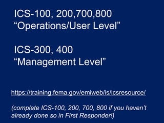 ICS-100, 200,700,800
“Operations/User Level”
ICS-300, 400
“Management Level”
https://training.fema.gov/emiweb/is/icsresource/
(complete ICS-100, 200, 700, 800 if you haven’t
already done so in First Responder!)
 