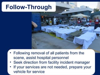 Follow-Through
• Following removal of all patients from the
scene, assist hospital personnel
• Seek direction from facility incident manager
• If your services are not needed, prepare your
vehicle for service
 