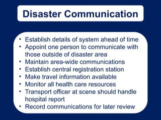 Disaster Communication
• Establish details of system ahead of time
• Appoint one person to communicate with
those outside of disaster area
• Maintain area-wide communications
• Establish central registration station
• Make travel information available
• Monitor all health care resources
• Transport officer at scene should handle
hospital report
• Record communications for later review
 