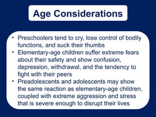 Age Considerations
• Preschoolers tend to cry, lose control of bodily
functions, and suck their thumbs
• Elementary-age children suffer extreme fears
about their safety and show confusion,
depression, withdrawal, and the tendency to
fight with their peers
• Preadolescents and adolescents may show
the same reaction as elementary-age children,
coupled with extreme aggression and stress
that is severe enough to disrupt their lives
 