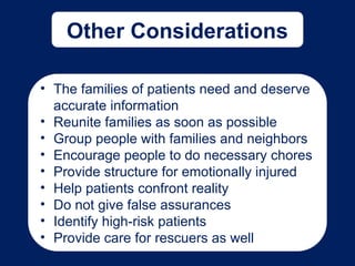 Other Considerations
• The families of patients need and deserve
accurate information
• Reunite families as soon as possible
• Group people with families and neighbors
• Encourage people to do necessary chores
• Provide structure for emotionally injured
• Help patients confront reality
• Do not give false assurances
• Identify high-risk patients
• Provide care for rescuers as well
 