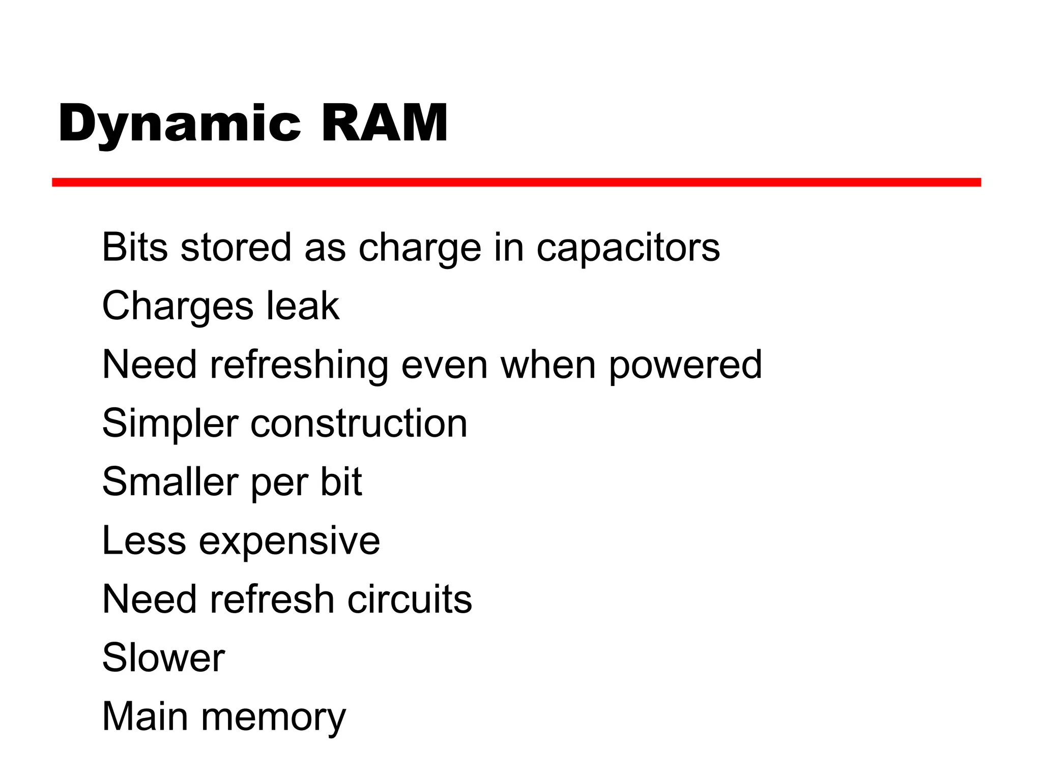Dynamic RAM
Bits stored as charge in capacitors
Charges leak
Need refreshing even when powered
Simpler construction
Smaller per bit
Less expensive
Need refresh circuits
Slower
Main memory
 
