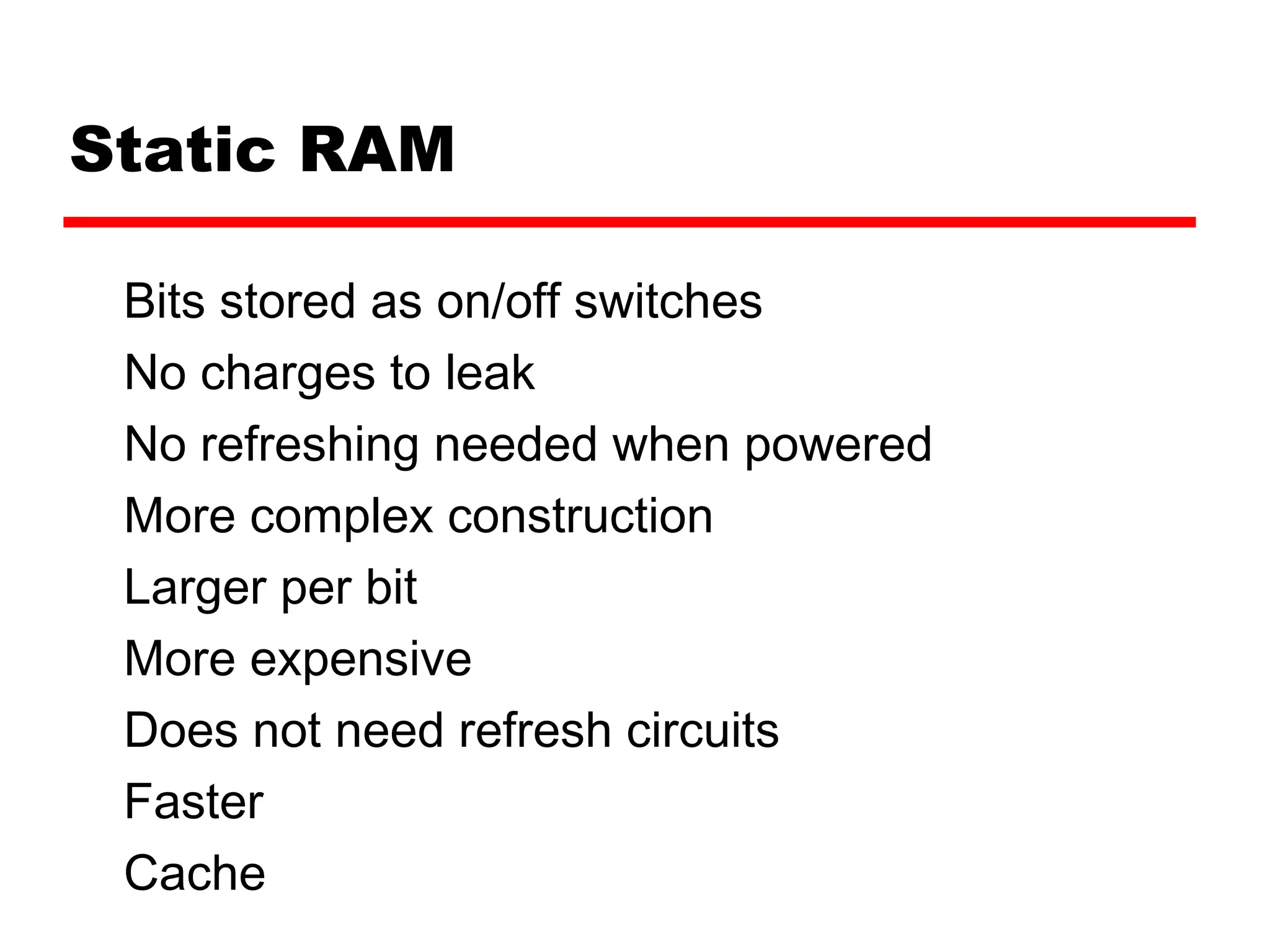 Static RAM
Bits stored as on/off switches
No charges to leak
No refreshing needed when powered
More complex construction
Larger per bit
More expensive
Does not need refresh circuits
Faster
Cache
 
