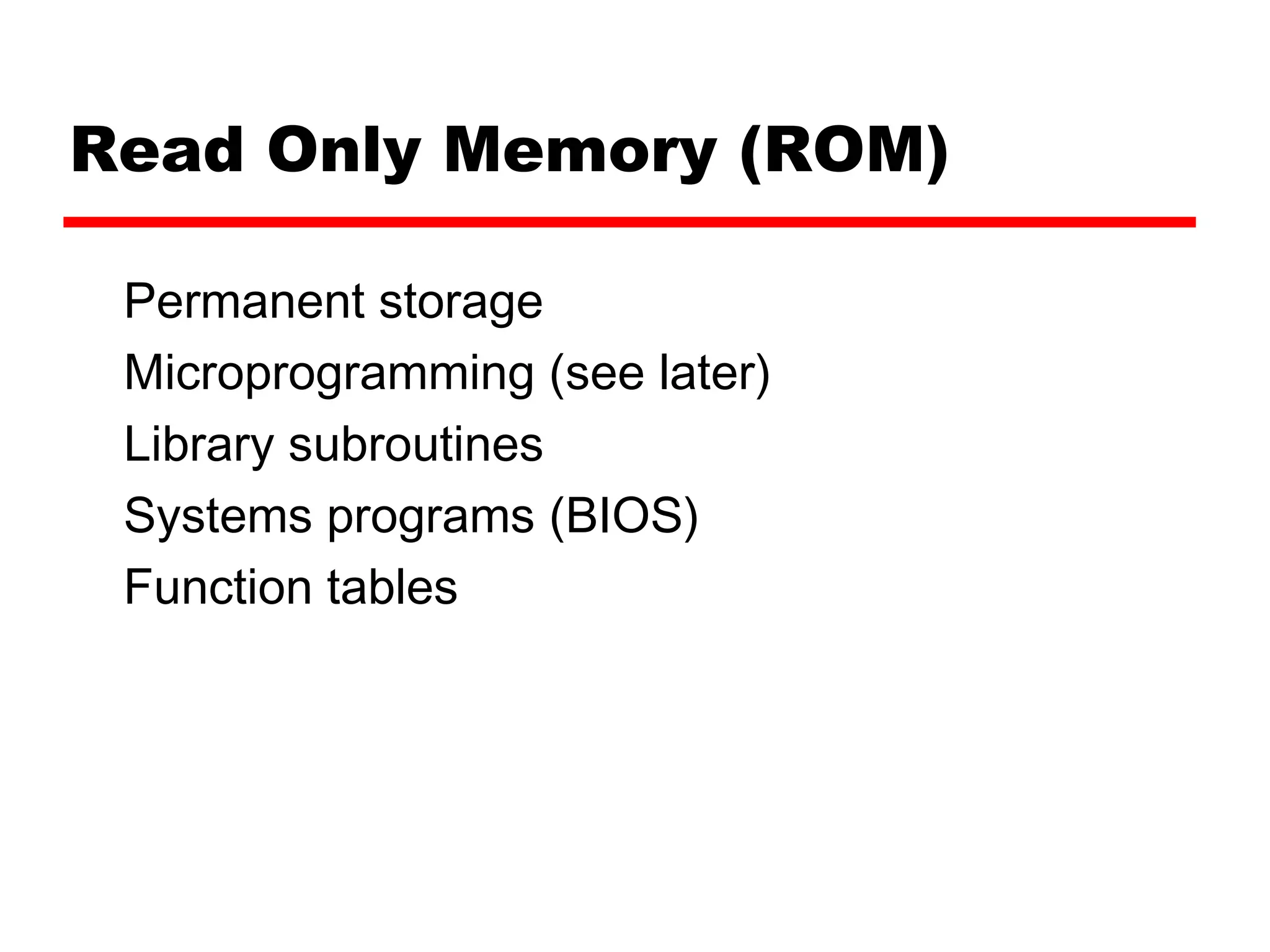 Read Only Memory (ROM)
Permanent storage
Microprogramming (see later)
Library subroutines
Systems programs (BIOS)
Function tables
 