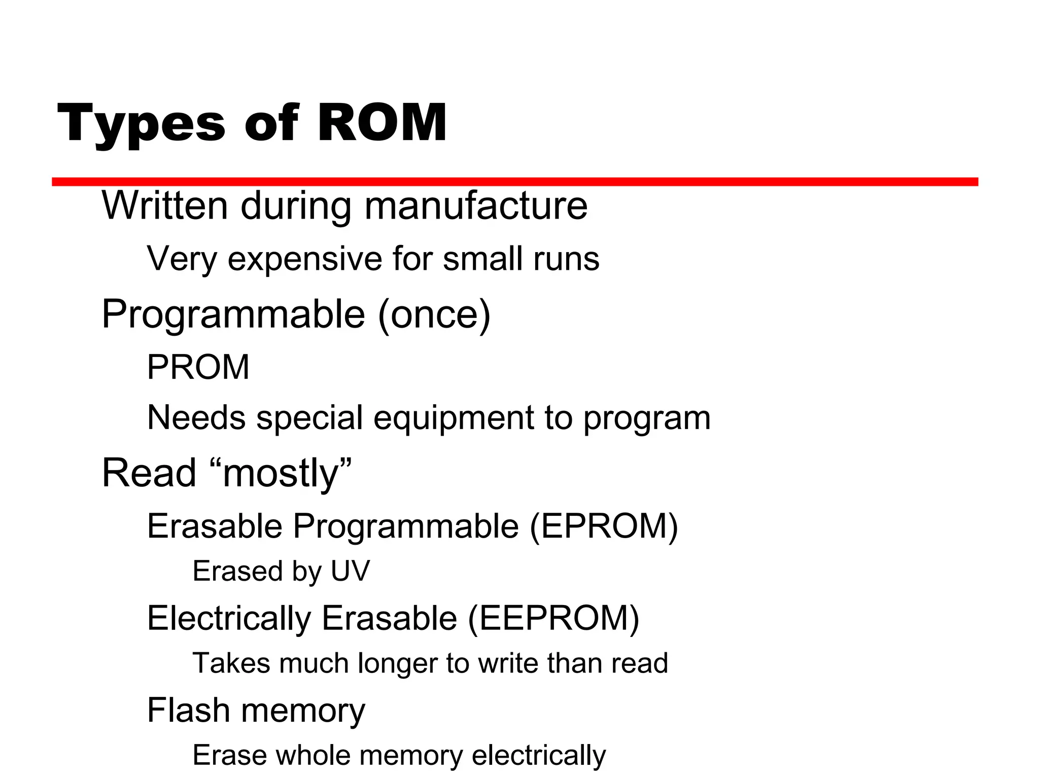 Types of ROM
Written during manufacture
Very expensive for small runs
Programmable (once)
PROM
Needs special equipment to program
Read “mostly”
Erasable Programmable (EPROM)
Erased by UV
Electrically Erasable (EEPROM)
Takes much longer to write than read
Flash memory
Erase whole memory electrically
 