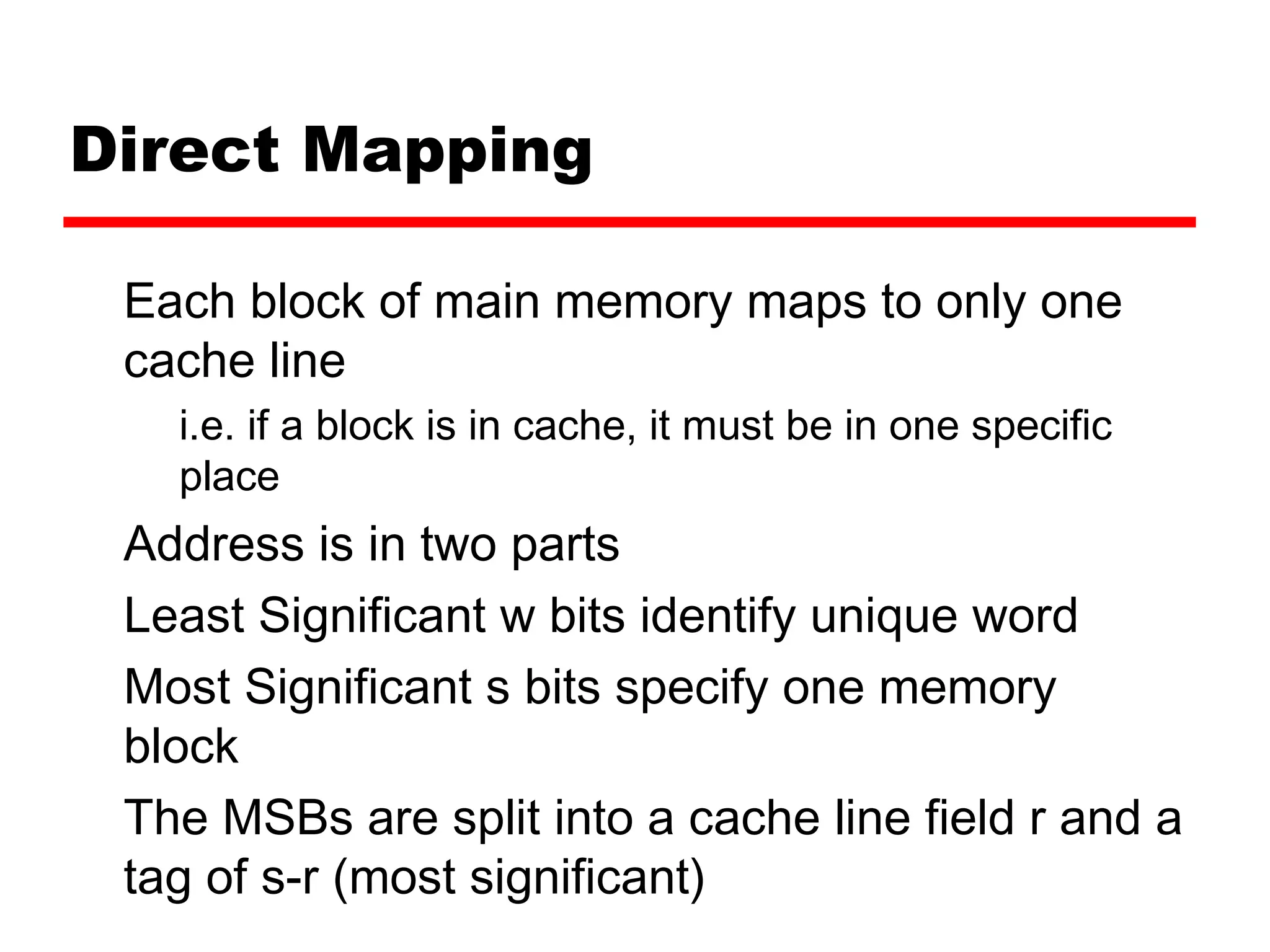 Direct Mapping
Each block of main memory maps to only one
cache line
i.e. if a block is in cache, it must be in one specific
place
Address is in two parts
Least Significant w bits identify unique word
Most Significant s bits specify one memory
block
The MSBs are split into a cache line field r and a
tag of s-r (most significant)
 