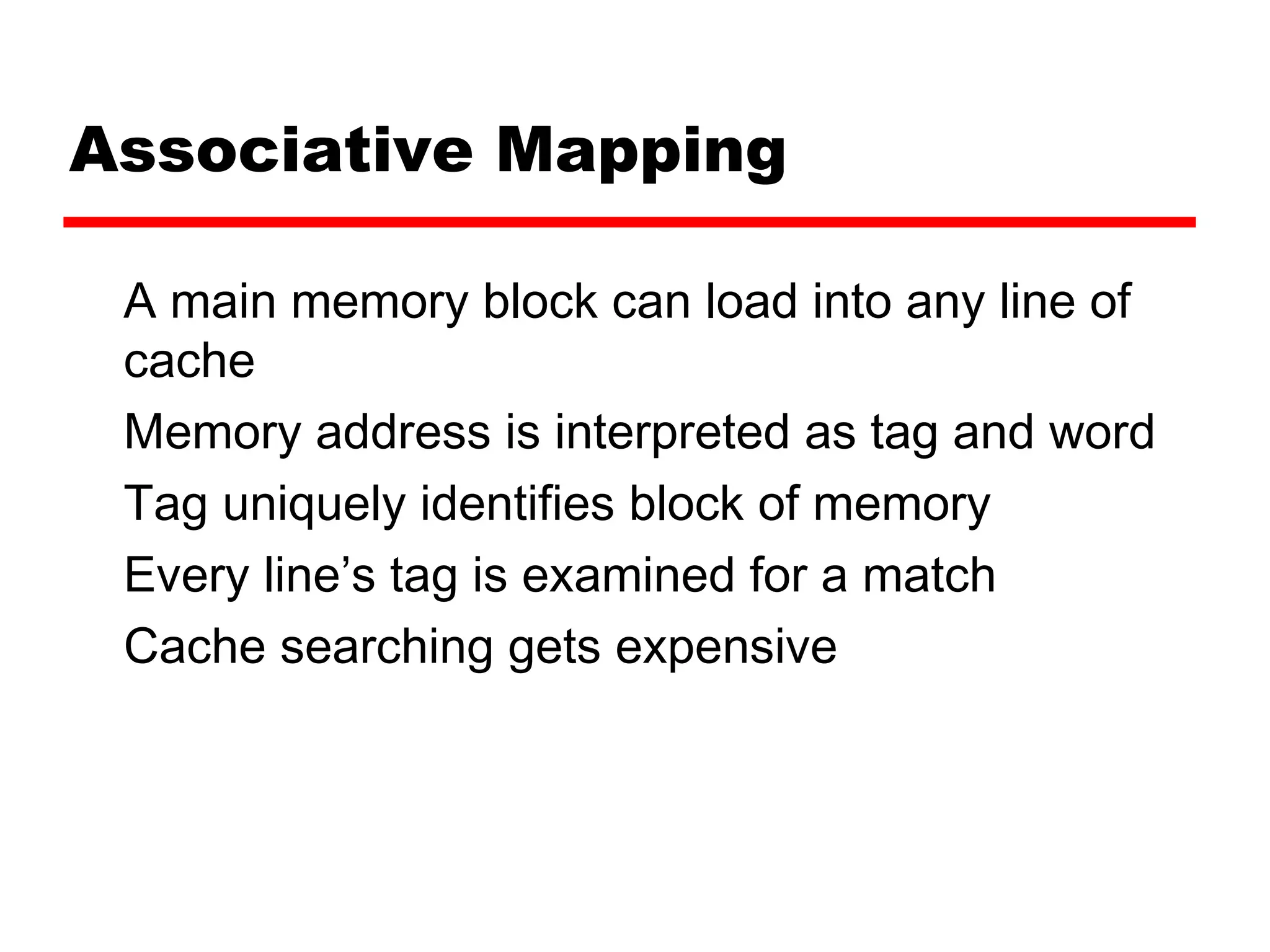 Associative Mapping
A main memory block can load into any line of
cache
Memory address is interpreted as tag and word
Tag uniquely identifies block of memory
Every line’s tag is examined for a match
Cache searching gets expensive
 