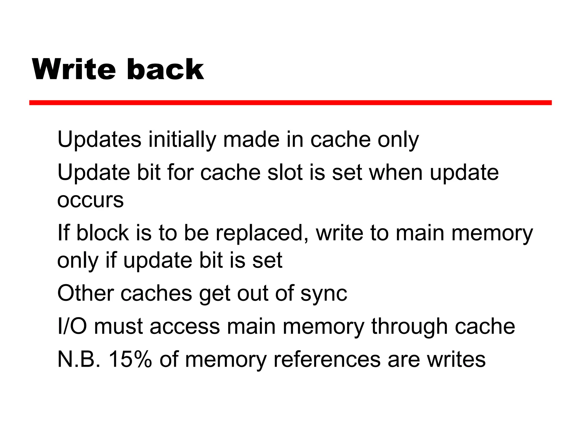 Write back
Updates initially made in cache only
Update bit for cache slot is set when update
occurs
If block is to be replaced, write to main memory
only if update bit is set
Other caches get out of sync
I/O must access main memory through cache
N.B. 15% of memory references are writes
 