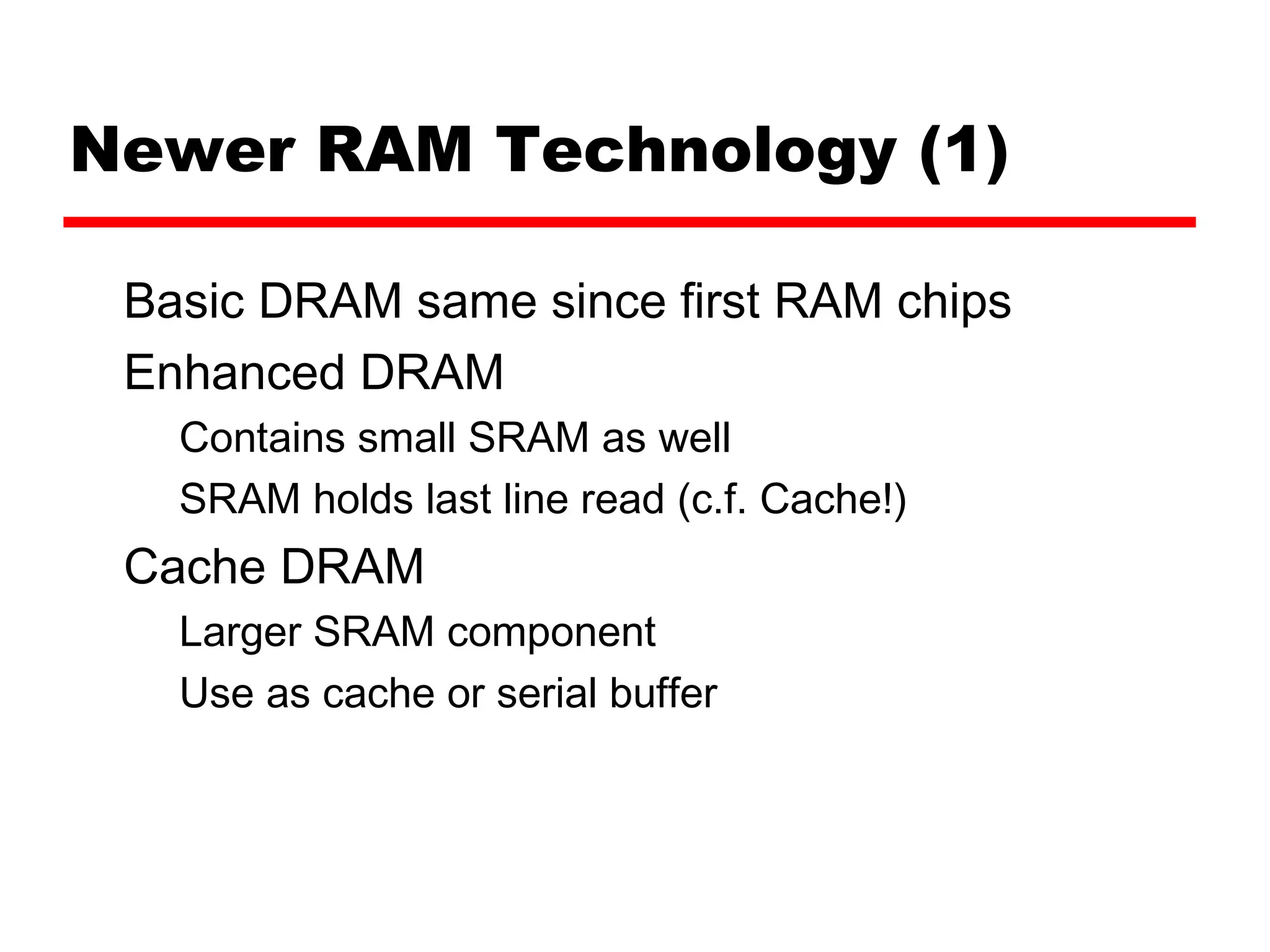 Newer RAM Technology (1)
Basic DRAM same since first RAM chips
Enhanced DRAM
Contains small SRAM as well
SRAM holds last line read (c.f. Cache!)
Cache DRAM
Larger SRAM component
Use as cache or serial buffer
 