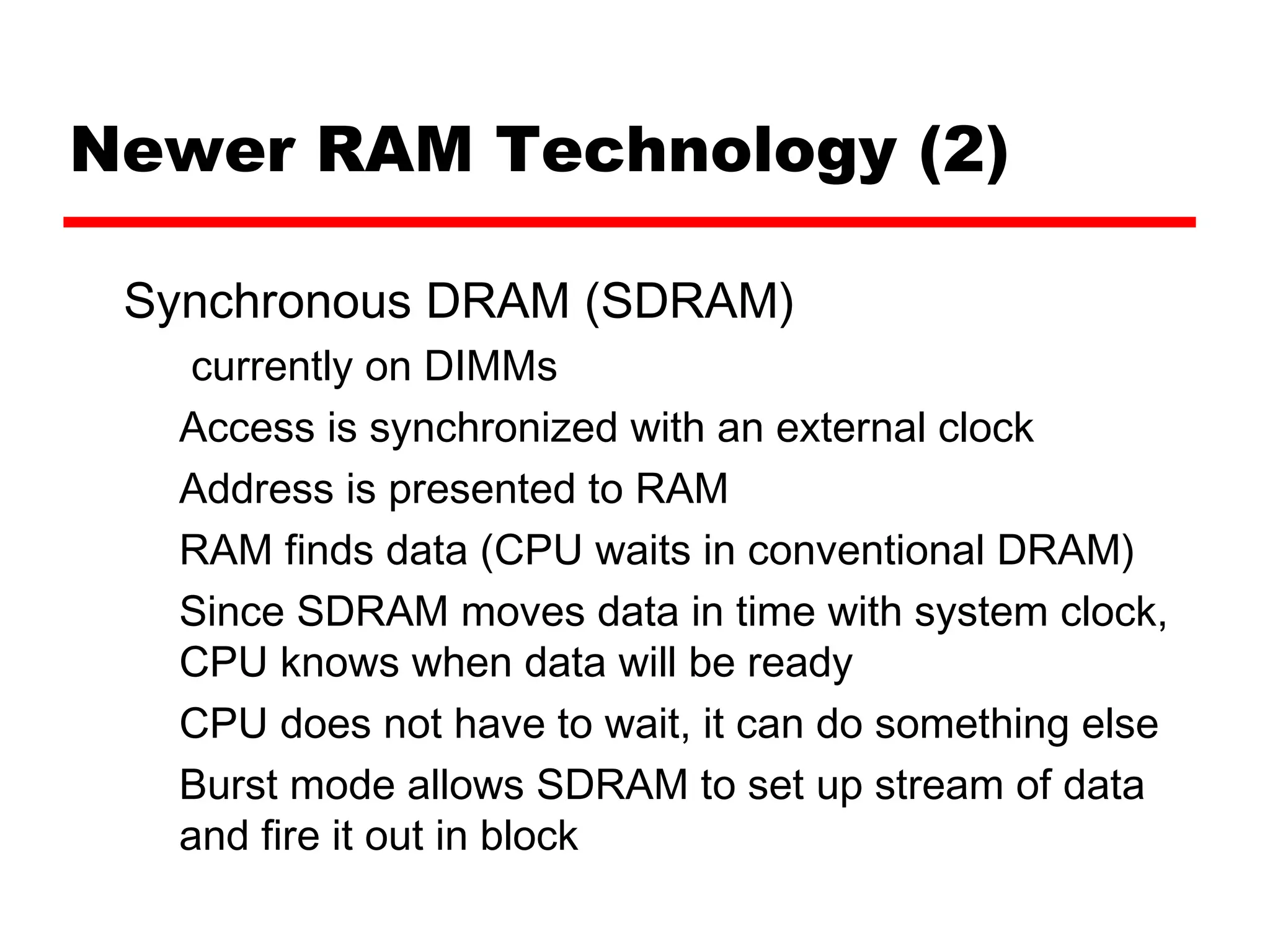 Newer RAM Technology (2)
Synchronous DRAM (SDRAM)
currently on DIMMs
Access is synchronized with an external clock
Address is presented to RAM
RAM finds data (CPU waits in conventional DRAM)
Since SDRAM moves data in time with system clock,
CPU knows when data will be ready
CPU does not have to wait, it can do something else
Burst mode allows SDRAM to set up stream of data
and fire it out in block
 