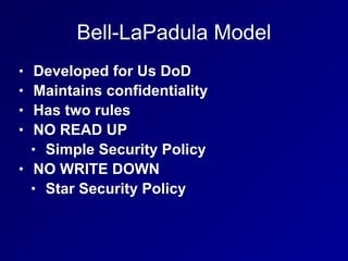 Bell-LaPadula Model
• Developed for Us DoD
• Maintains confidentiality
• Has two rules
• NO READ UP
• Simple Security Policy
• NO WRITE DOWN
• Star Security Policy
 