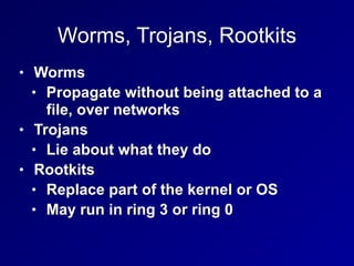 Worms, Trojans, Rootkits
• Worms
• Propagate without being attached to a
file, over networks
• Trojans
• Lie about what they do
• Rootkits
• Replace part of the kernel or OS
• May run in ring 3 or ring 0
 
