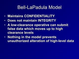 Bell-LaPadula Model
• Maintains CONFIDENTIALITY
• Does not maintain INTEGRITY
• A low-clearance operative can submit
false data which moves up to high
clearance levels
• Nothing in the model prevents
unauthorized alteration of high-level data
 
