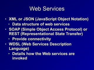 Web Services
• XML or JSON (JavaScript Object Notation)
• Data structure of web services
• SOAP (Simple Object Access Protocol) or
REST (Representational State Transfer)
• Provide connectivity
• WDSL (Web Services Description
Language)
• Details how the Web services are
invoked
 