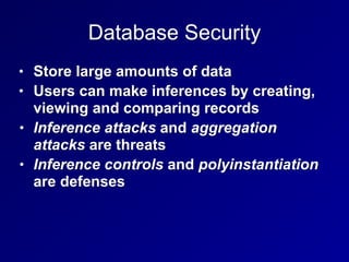 Database Security
• Store large amounts of data
• Users can make inferences by creating,
viewing and comparing records
• Inference attacks and aggregation
attacks are threats
• Inference controls and polyinstantiation
are defenses
 