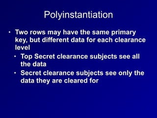 Polyinstantiation
• Two rows may have the same primary
key, but different data for each clearance
level
• Top Secret clearance subjects see all
the data
• Secret clearance subjects see only the
data they are cleared for
 