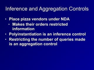 Inference and Aggregation Controls
• Place pizza vendors under NDA
• Makes their orders restricted
information
• Polyinstantiation is an inference control
• Restricting the number of queries made
is an aggregation control
 