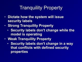 Tranquility Property
• Dictate how the system will issue
security labels
• Strong Tranquility Property
• Security labels don't change while the
model is operating
• Weak Tranquility Property
• Security labels don't change in a way
that conflicts with defined security
properties
 