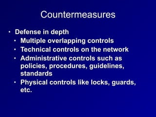 Countermeasures
• Defense in depth
• Multiple overlapping controls
• Technical controls on the network
• Administrative controls such as
policies, procedures, guidelines,
standards
• Physical controls like locks, guards,
etc.
 