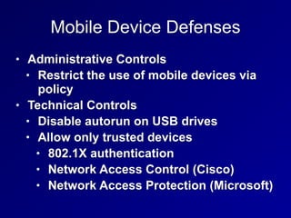 Mobile Device Defenses
• Administrative Controls
• Restrict the use of mobile devices via
policy
• Technical Controls
• Disable autorun on USB drives
• Allow only trusted devices
• 802.1X authentication
• Network Access Control (Cisco)
• Network Access Protection (Microsoft)
 