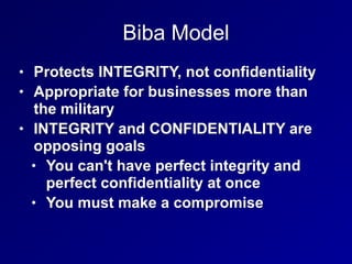 Biba Model
• Protects INTEGRITY, not confidentiality
• Appropriate for businesses more than
the military
• INTEGRITY and CONFIDENTIALITY are
opposing goals
• You can't have perfect integrity and
perfect confidentiality at once
• You must make a compromise
 