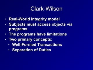 Clark-Wilson
• Real-World integrity model
• Subjects must access objects via
programs
• The programs have limitations
• Two primary concepts:
• Well-Formed Transactions
• Separation of Duties
 