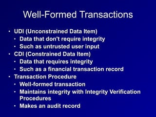 Well-Formed Transactions
• UDI (Unconstrained Data Item)
• Data that don't require integrity
• Such as untrusted user input
• CDI (Constrained Data Item)
• Data that requires integrity
• Such as a financial transaction record
• Transaction Procedure
• Well-formed transaction
• Maintains integrity with Integrity Verification
Procedures
• Makes an audit record
 
