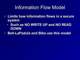 Information Flow Model
• Limits how information flows in a secure
system
• Such as NO WRITE UP and NO READ
DOWN
• Bell-LaPadula and Biba use this model
 