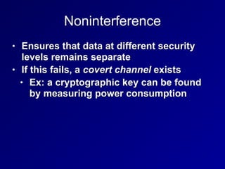 Noninterference
• Ensures that data at different security
levels remains separate
• If this fails, a covert channel exists
• Ex: a cryptographic key can be found
by measuring power consumption
 