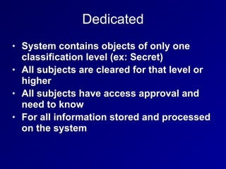 Dedicated
• System contains objects of only one
classification level (ex: Secret)
• All subjects are cleared for that level or
higher
• All subjects have access approval and
need to know
• For all information stored and processed
on the system
 