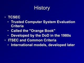 History
• TCSEC
• Trusted Computer System Evaluation
Criteria
• Called the "Orange Book"
• Developed by the DoD in the 1980s
• ITSEC and Common Criteria
• International models, developed later
 