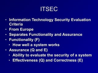ITSEC
• Information Technology Security Evaluation
Criteria
• From Europe
• Separates Functionality and Assurance
• Functionality (F)
• How well a system works
• Assurance (Q and E)
• Ability to evaluate the security of a system
• Effectiveness (Q) and Correctness (E)
 