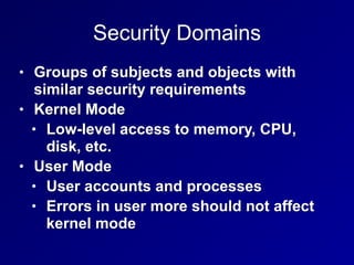 Security Domains
• Groups of subjects and objects with
similar security requirements
• Kernel Mode
• Low-level access to memory, CPU,
disk, etc.
• User Mode
• User accounts and processes
• Errors in user more should not affect
kernel mode
 