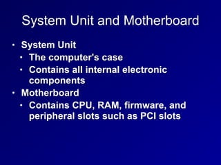 System Unit and Motherboard
• System Unit
• The computer's case
• Contains all internal electronic
components
• Motherboard
• Contains CPU, RAM, firmware, and
peripheral slots such as PCI slots
 