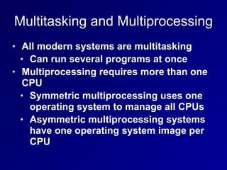 Multitasking and Multiprocessing
• All modern systems are multitasking
• Can run several programs at once
• Multiprocessing requires more than one
CPU
• Symmetric multiprocessing uses one
operating system to manage all CPUs
• Asymmetric multiprocessing systems
have one operating system image per
CPU
 