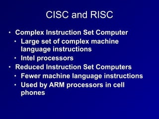 CISC and RISC
• Complex Instruction Set Computer
• Large set of complex machine
language instructions
• Intel processors
• Reduced Instruction Set Computers
• Fewer machine language instructions
• Used by ARM processors in cell
phones
 