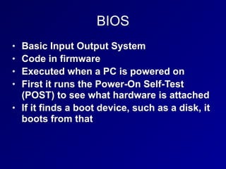 BIOS
• Basic Input Output System
• Code in firmware
• Executed when a PC is powered on
• First it runs the Power-On Self-Test
(POST) to see what hardware is attached
• If it finds a boot device, such as a disk, it
boots from that
 