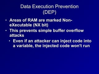 Data Execution Prevention
(DEP)
• Areas of RAM are marked Non-
eXecutable (NX bit)
• This prevents simple buffer overflow
attacks
• Even if an attacker can inject code into
a variable, the injected code won't run
 