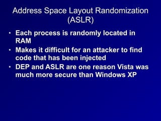 Address Space Layout Randomization
(ASLR)
• Each process is randomly located in
RAM
• Makes it difficult for an attacker to find
code that has been injected
• DEP and ASLR are one reason Vista was
much more secure than Windows XP
 