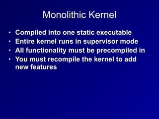 Monolithic Kernel
• Compiled into one static executable
• Entire kernel runs in supervisor mode
• All functionality must be precompiled in
• You must recompile the kernel to add
new features
 