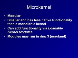 Microkernel
• Modular
• Smaller and has less native functionality
than a monolithic kernel
• Can add functionality via Loadable
Kernel Modules
• Modules may run in ring 3 (userland)
 