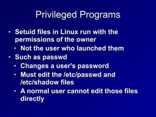 Privileged Programs
• Setuid files in Linux run with the
permissions of the owner
• Not the user who launched them
• Such as passwd
• Changes a user's password
• Must edit the /etc/passwd and  
/etc/shadow files
• A normal user cannot edit those files
directly
 