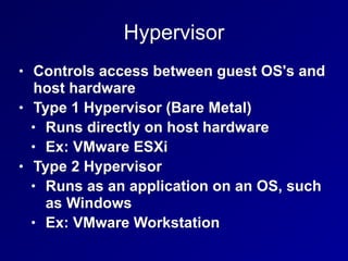 Hypervisor
• Controls access between guest OS's and
host hardware
• Type 1 Hypervisor (Bare Metal)
• Runs directly on host hardware
• Ex: VMware ESXi
• Type 2 Hypervisor
• Runs as an application on an OS, such
as Windows
• Ex: VMware Workstation
 
